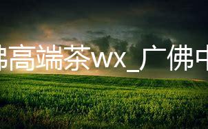 广佛高端茶wx_广佛中低端茶_广佛茶微信号2020